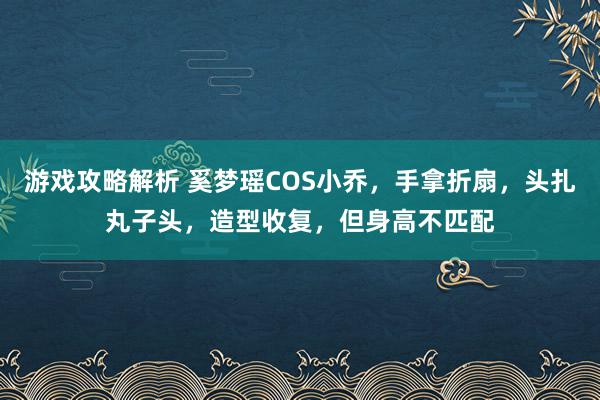 游戏攻略解析 奚梦瑶COS小乔，手拿折扇，头扎丸子头，造型收复，但身高不匹配