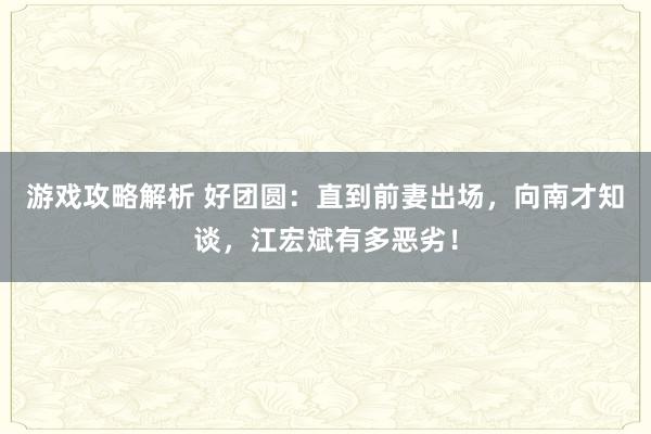 游戏攻略解析 好团圆：直到前妻出场，向南才知谈，江宏斌有多恶劣！