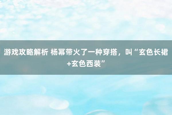 游戏攻略解析 杨幂带火了一种穿搭，叫“玄色长裙+玄色西装”