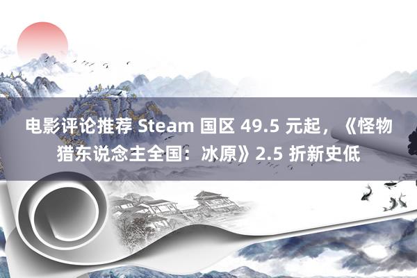 电影评论推荐 Steam 国区 49.5 元起，《怪物猎东说念主全国：冰原》2.5 折新史低