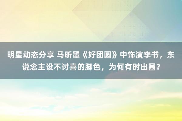 明星动态分享 马昕墨《好团圆》中饰演李书，东说念主设不讨喜的脚色，为何有时出圈？