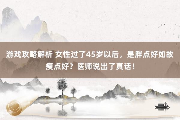 游戏攻略解析 女性过了45岁以后，是胖点好如故瘦点好？医师说出了真话！