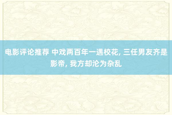 电影评论推荐 中戏两百年一遇校花, 三任男友齐是影帝, 我方却沦为杂乱