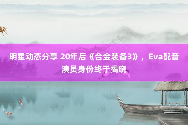 明星动态分享 20年后《合金装备3》，Eva配音演员身份终于揭晓