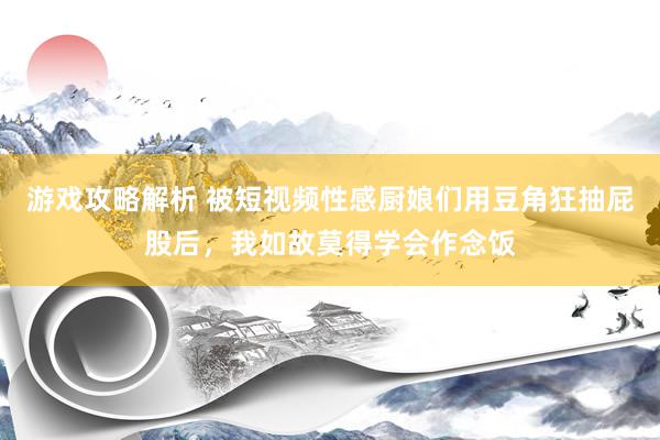 游戏攻略解析 被短视频性感厨娘们用豆角狂抽屁股后，我如故莫得学会作念饭