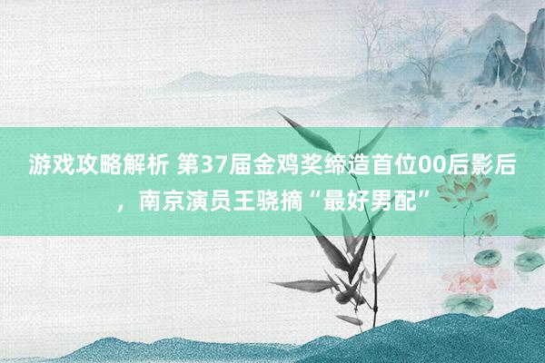 游戏攻略解析 第37届金鸡奖缔造首位00后影后，南京演员王骁摘“最好男配”