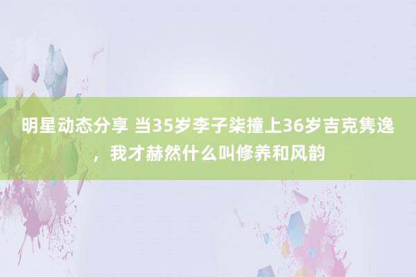 明星动态分享 当35岁李子柒撞上36岁吉克隽逸，我才赫然什么叫修养和风韵