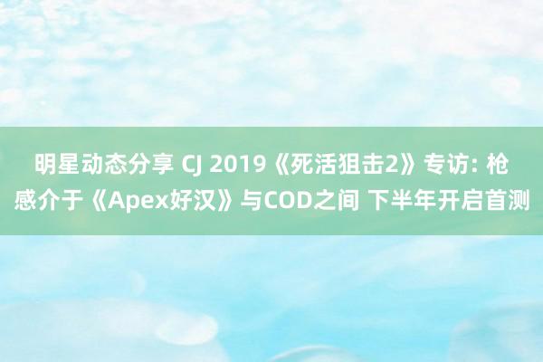 明星动态分享 CJ 2019《死活狙击2》专访: 枪感介于《Apex好汉》与COD之间 下半年开启首测