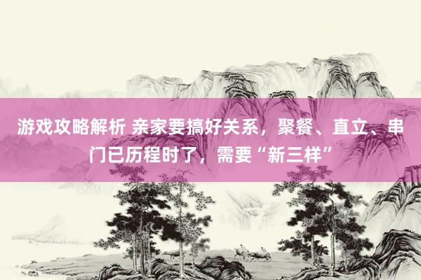 游戏攻略解析 亲家要搞好关系，聚餐、直立、串门已历程时了，需要“新三样”