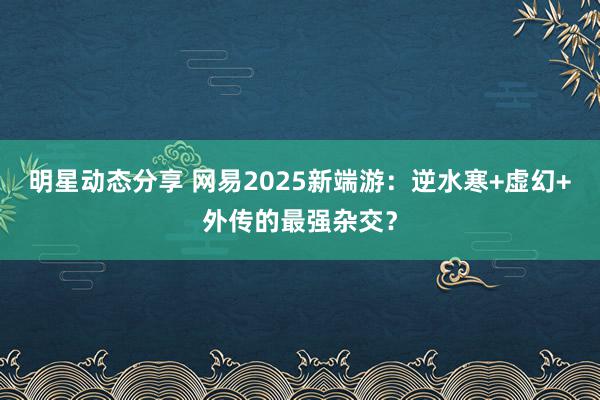 明星动态分享 网易2025新端游：逆水寒+虚幻+外传的最强杂交？