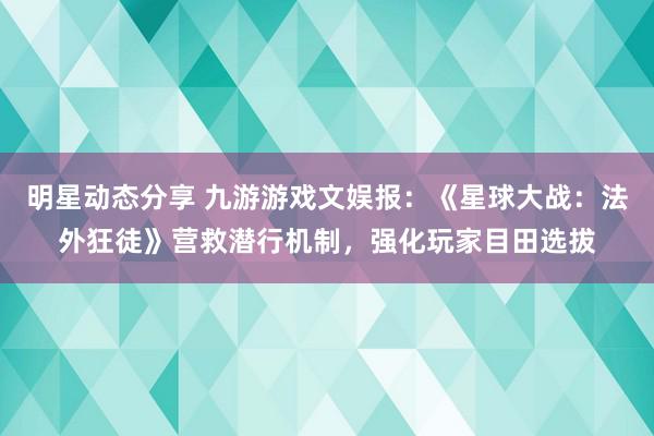 明星动态分享 九游游戏文娱报：《星球大战：法外狂徒》营救潜行机制，强化玩家目田选拔