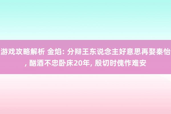 游戏攻略解析 金焰: 分辩王东说念主好意思再娶秦怡, 酗酒不忠卧床20年, 殷切时傀怍难安