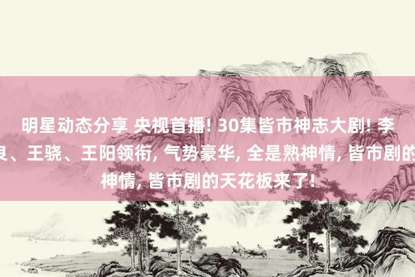 明星动态分享 央视首播! 30集皆市神志大剧! 李小冉、钟汉良、王骁、王阳领衔, 气势豪华, 全是熟神情, 皆市剧的天花板来了!