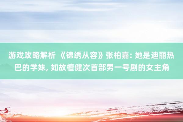 游戏攻略解析 《锦绣从容》张柏嘉: 她是迪丽热巴的学妹, 如故檀健次首部男一号剧的女主角