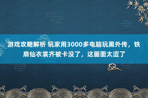 游戏攻略解析 玩家用3000多电脑玩黑外传，铁扇仙衣裳齐被卡没了，这画面太涩了