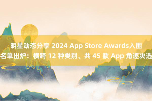 明星动态分享 2024 App Store Awards入围名单出炉：横跨 12 种类别、共 45 款 App 角逐决选