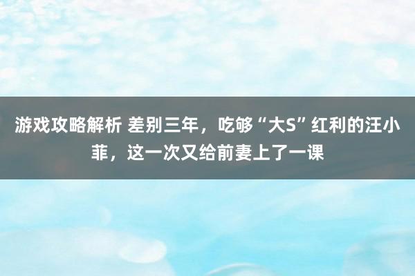 游戏攻略解析 差别三年，吃够“大S”红利的汪小菲，这一次又给前妻上了一课