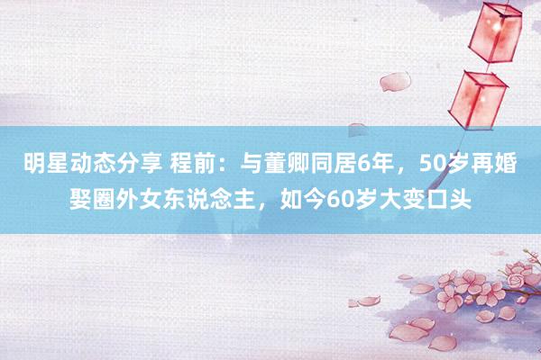 明星动态分享 程前：与董卿同居6年，50岁再婚娶圈外女东说念主，如今60岁大变口头