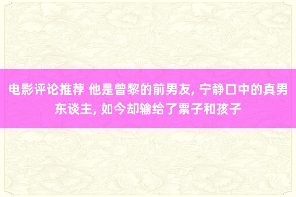 电影评论推荐 他是曾黎的前男友, 宁静口中的真男东谈主, 如今却输给了票子和孩子