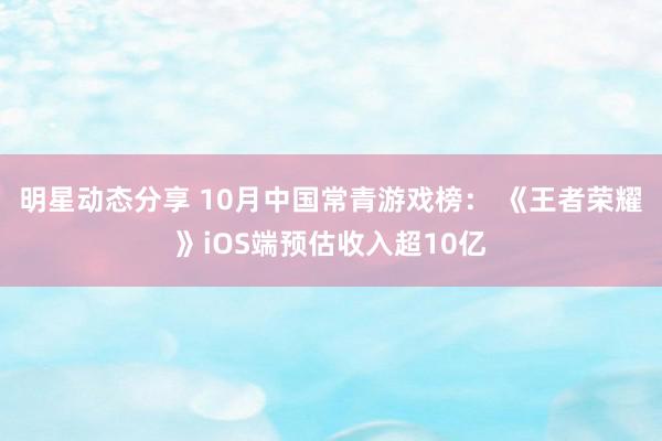 明星动态分享 10月中国常青游戏榜： 《王者荣耀》iOS端预估收入超10亿