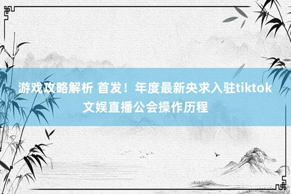 游戏攻略解析 首发！年度最新央求入驻tiktok文娱直播公会操作历程