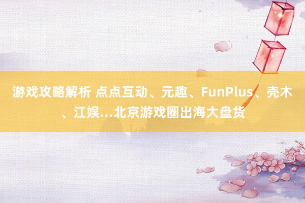 游戏攻略解析 点点互动、元趣、FunPlus、壳木、江娱...北京游戏圈出海大盘货