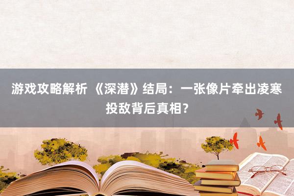 游戏攻略解析 《深潜》结局：一张像片牵出凌寒投敌背后真相？