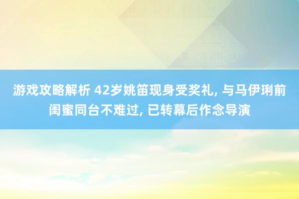 游戏攻略解析 42岁姚笛现身受奖礼, 与马伊琍前闺蜜同台不难过, 已转幕后作念导演