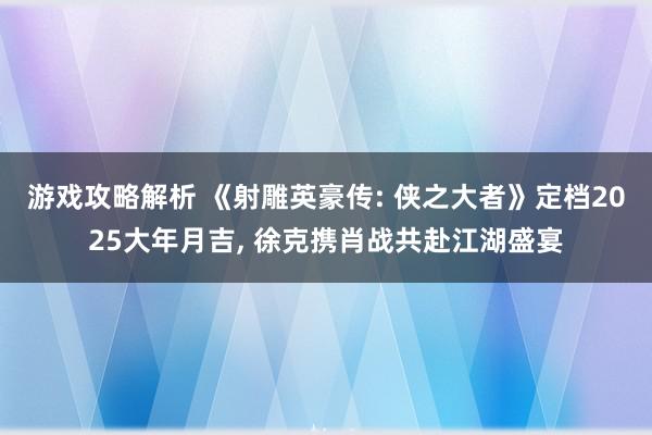 游戏攻略解析 《射雕英豪传: 侠之大者》定档2025大年月吉, 徐克携肖战共赴江湖盛宴