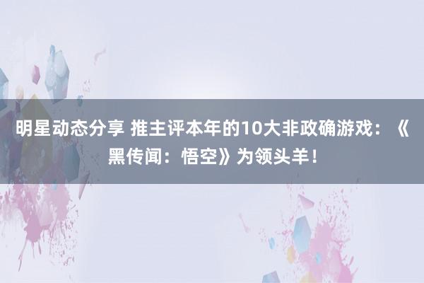 明星动态分享 推主评本年的10大非政确游戏：《黑传闻：悟空》为领头羊！