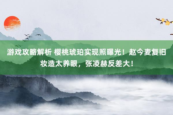 游戏攻略解析 樱桃琥珀实现照曝光！赵今麦复旧妆造太养眼，张凌赫反差大！