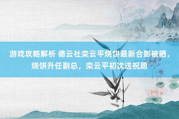 游戏攻略解析 德云社栾云平烧饼最新合影被晒，烧饼升任副总，栾云平初次送祝愿