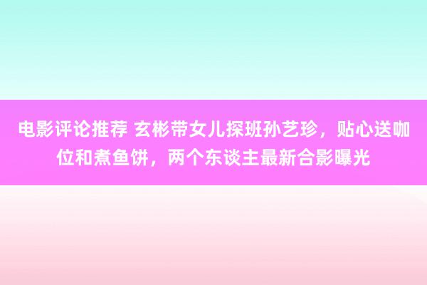 电影评论推荐 玄彬带女儿探班孙艺珍，贴心送咖位和煮鱼饼，两个东谈主最新合影曝光