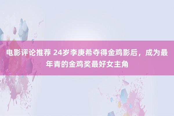 电影评论推荐 24岁李庚希夺得金鸡影后，成为最年青的金鸡奖最好女主角