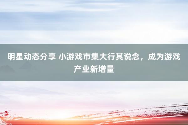 明星动态分享 小游戏市集大行其说念，成为游戏产业新增量