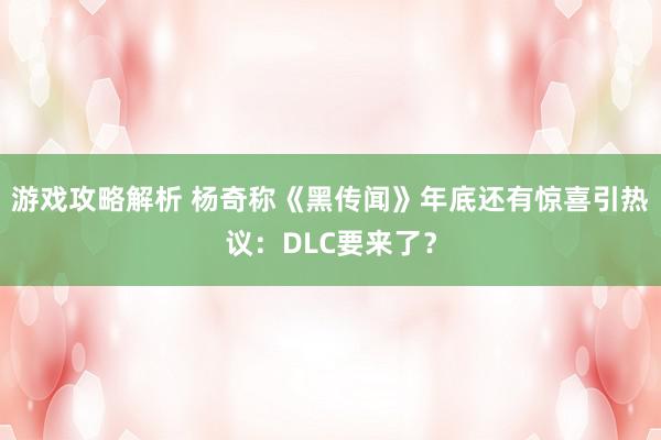 游戏攻略解析 杨奇称《黑传闻》年底还有惊喜引热议：DLC要来了？