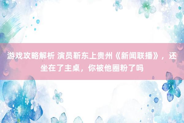 游戏攻略解析 演员靳东上贵州《新闻联播》，还坐在了主桌，你被他圈粉了吗