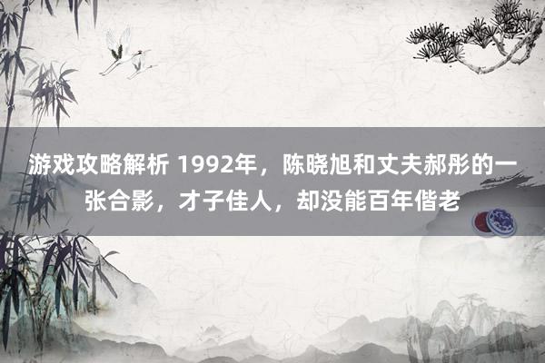 游戏攻略解析 1992年，陈晓旭和丈夫郝彤的一张合影，才子佳人，却没能百年偕老