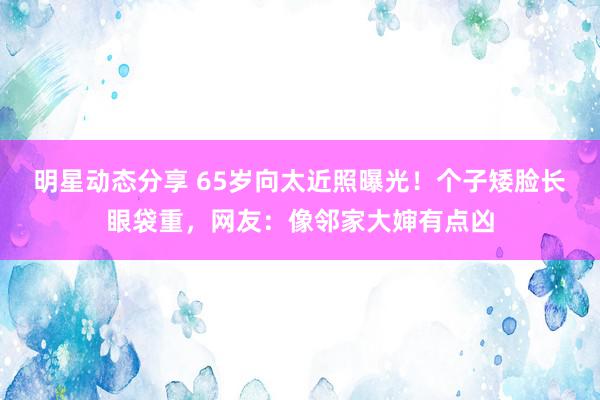 明星动态分享 65岁向太近照曝光！个子矮脸长眼袋重，网友：像邻家大婶有点凶