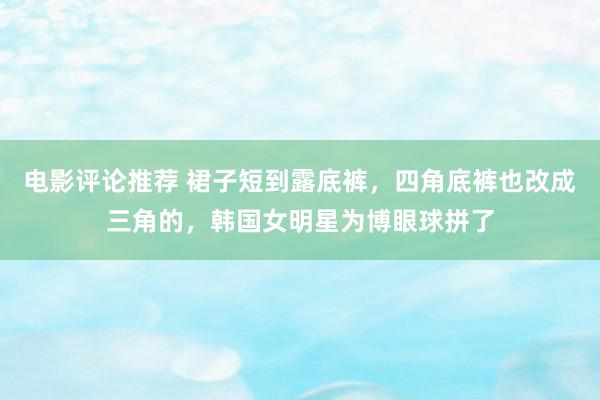 电影评论推荐 裙子短到露底裤，四角底裤也改成三角的，韩国女明星为博眼球拼了