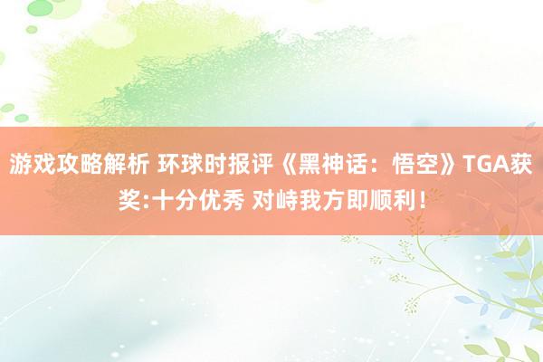 游戏攻略解析 环球时报评《黑神话：悟空》TGA获奖:十分优秀 对峙我方即顺利！