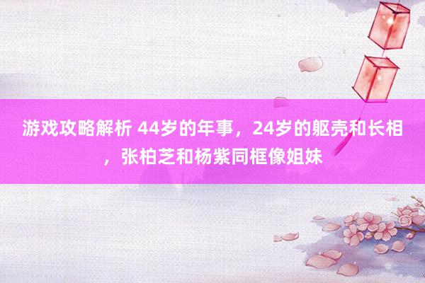 游戏攻略解析 44岁的年事，24岁的躯壳和长相，张柏芝和杨紫同框像姐妹