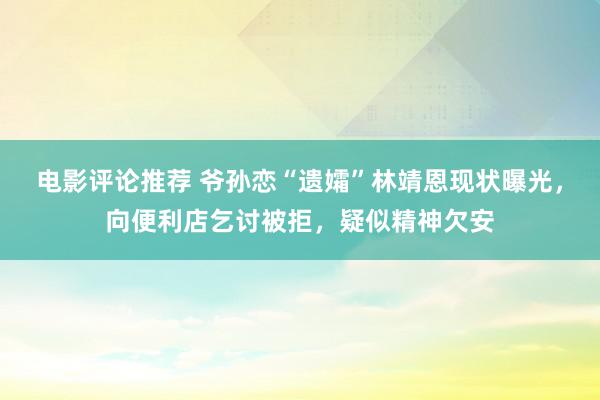 电影评论推荐 爷孙恋“遗孀”林靖恩现状曝光，向便利店乞讨被拒，疑似精神欠安