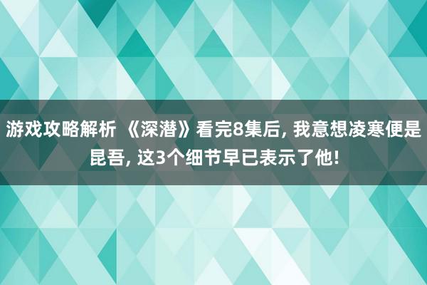 游戏攻略解析 《深潜》看完8集后, 我意想凌寒便是昆吾, 这3个细节早已表示了他!