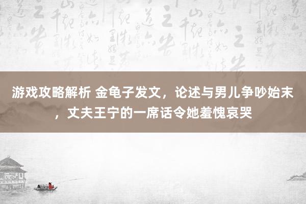 游戏攻略解析 金龟子发文，论述与男儿争吵始末，丈夫王宁的一席话令她羞愧哀哭