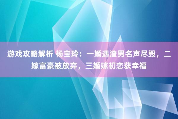 游戏攻略解析 杨宝玲：一婚遇渣男名声尽毁，二嫁富豪被放弃，三婚嫁初恋获幸福