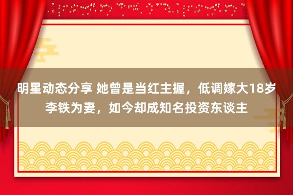 明星动态分享 她曾是当红主握，低调嫁大18岁李铁为妻，如今却成知名投资东谈主