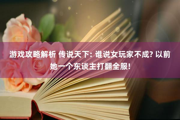 游戏攻略解析 传说天下: 谁说女玩家不成? 以前她一个东谈主打翻全服!