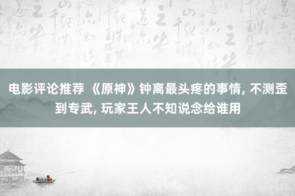 电影评论推荐 《原神》钟离最头疼的事情, 不测歪到专武, 玩家王人不知说念给谁用