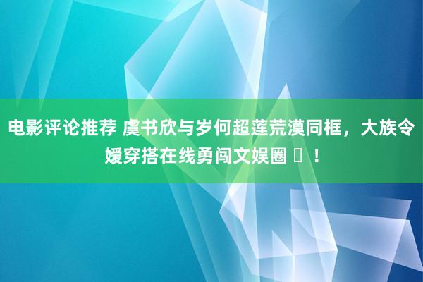 电影评论推荐 虞书欣与岁何超莲荒漠同框，大族令嫒穿搭在线勇闯文娱圈 ​！